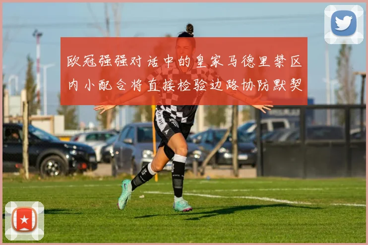 欧冠强强对话中的皇家马德里禁区内小配合将直接检验边路协防默契