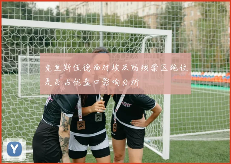 克里斯伍德面对埃及防线禁区跑位是否占优盘口影响分析